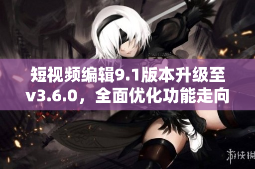 短视频编辑9.1版本升级至v3.6.0，全面优化功能走向多元 包含更多特色。