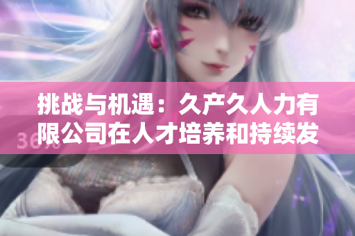 挑战与机遇：久产久人力有限公司在人才培养和持续发展中的探索与实践