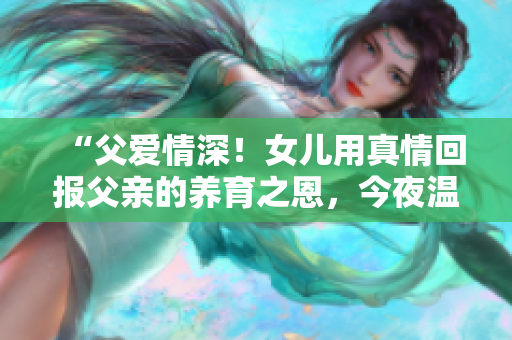 “父爱情深！女儿用真情回报父亲的养育之恩，今夜温暖动人”