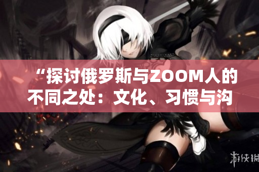 “探讨俄罗斯与ZOOM人的不同之处：文化、习惯与沟通方式的比较”