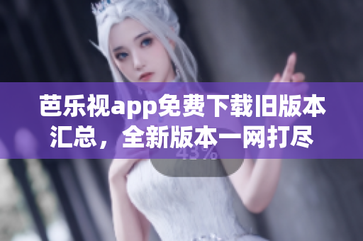 芭乐视app免费下载旧版本汇总，全新版本一网打尽