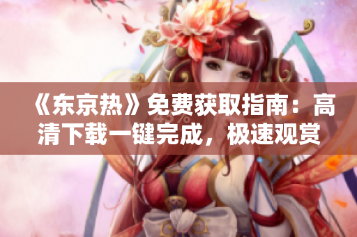 《东京热》免费获取指南：高清下载一键完成，极速观赏全程无广告
