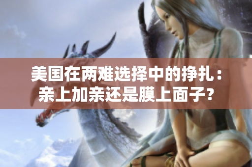 美国在两难选择中的挣扎：亲上加亲还是膜上面子？