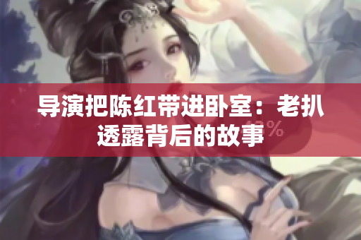 导演把陈红带进卧室：老扒透露背后的故事