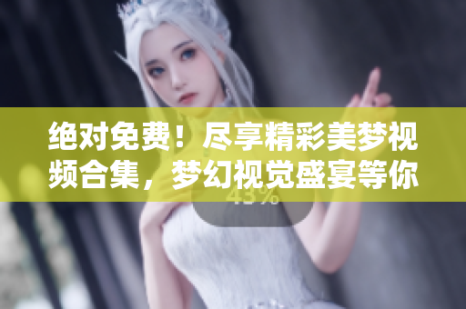绝对免费！尽享精彩美梦视频合集，梦幻视觉盛宴等你来观赏