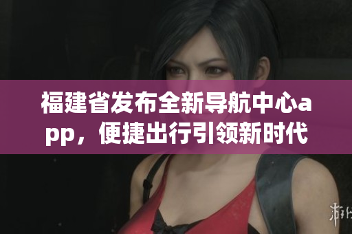 福建省发布全新导航中心app，便捷出行引领新时代
