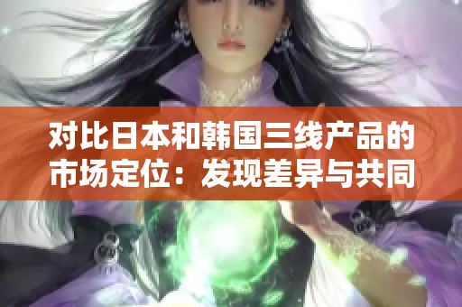 对比日本和韩国三线产品的市场定位：发现差异与共同点