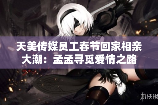 天美传媒员工春节回家相亲大潮：孟孟寻觅爱情之路