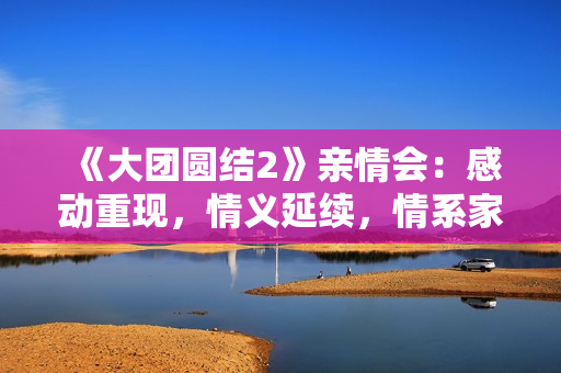 《大团圆结2》亲情会：感动重现，情义延续，情系家园！