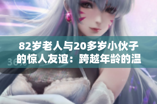 82岁老人与20多岁小伙子的惊人友谊：跨越年龄的温暖心灵连接