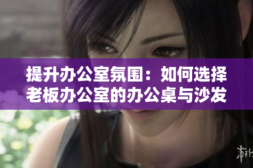 提升办公室氛围：如何选择老板办公室的办公桌与沙发