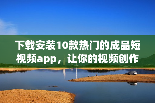 下载安装10款热门的成品短视频app，让你的视频创作更加轻松