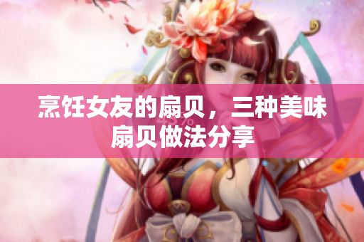 烹饪女友的扇贝，三种美味扇贝做法分享