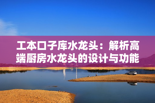 工本口子库水龙头：解析高端厨房水龙头的设计与功能
