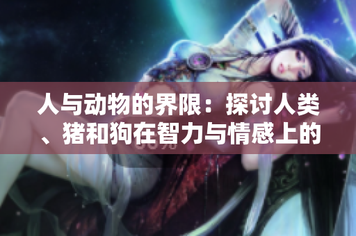人与动物的界限：探讨人类、猪和狗在智力与情感上的相似性和差异性