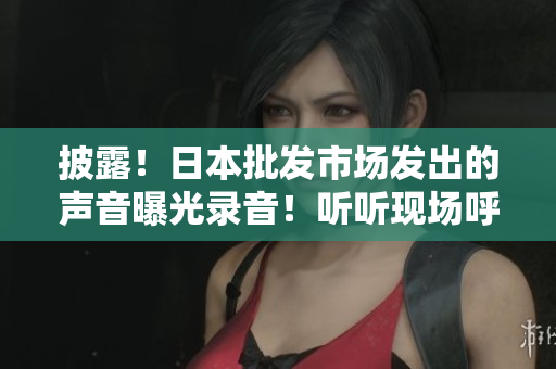 披露！日本批发市场发出的声音曝光录音！听听现场呼吸的生机！
