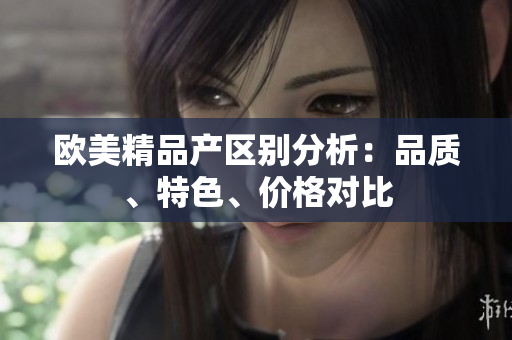 欧美精品产区别分析：品质、特色、价格对比