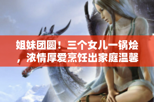 姐妹团圆！三个女儿一锅烩，浓情厚爱烹饪出家庭温馨大餐