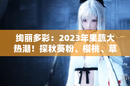 绚丽多彩：2023年果蔬大热潮！探秋葵粉、樱桃、草莓、丝瓜新风尚