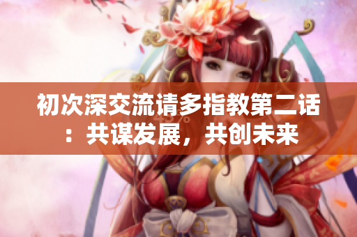 初次深交流请多指教第二话：共谋发展，共创未来