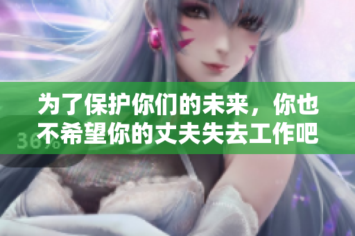 为了保护你们的未来，你也不希望你的丈夫失去工作吧！
