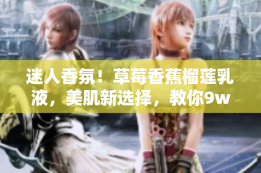 迷人香氛！草莓香蕉榴莲乳液，美肌新选择，教你9w97w光彩焕发！
