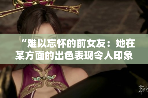 “难以忘怀的前女友：她在某方面的出色表现令人印象深刻！”