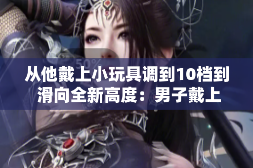 从他戴上小玩具调到10档到 滑向全新高度：男子戴上小玩具，冒险突破10档