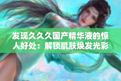 发现久久久国产精华液的惊人好处：解锁肌肤焕发光彩的秘密