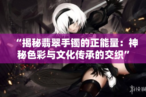 “揭秘翡翠手镯的正能量：神秘色彩与文化传承的交织”