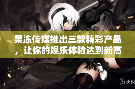 果冻传媒推出三款精彩产品，让你的娱乐体验达到新高度！