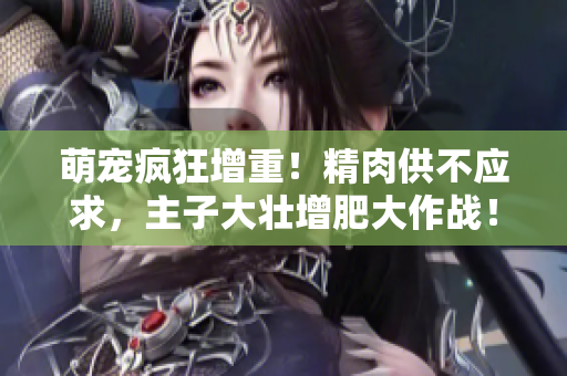 萌宠疯狂增重！精肉供不应求，主子大壮增肥大作战！