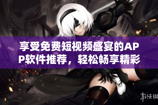 享受免费短视频盛宴的APP软件推荐，轻松畅享精彩视频资源