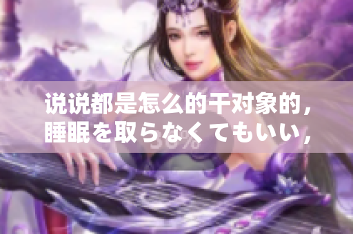说说都是怎么的干对象的，睡眠を取らなくてもいい，睡觉抓着小鸡一晚上会怎样，睡过年纪最大的多少岁六十多，水润紧致销魂低吟古代，水润紧致销魂低吟713