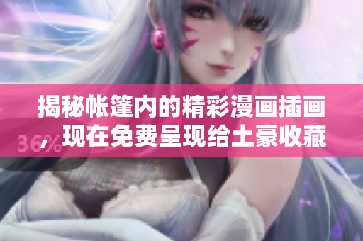 揭秘帐篷内的精彩漫画插画，现在免费呈现给土豪收藏家