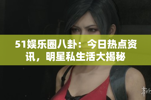 51娱乐圈八卦：今日热点资讯，明星私生活大揭秘