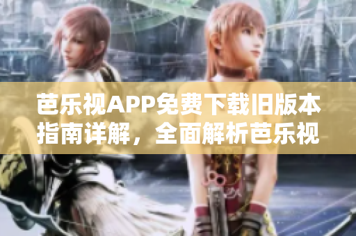 芭乐视APP免费下载旧版本指南详解，全面解析芭乐视APP历史版本下载方式