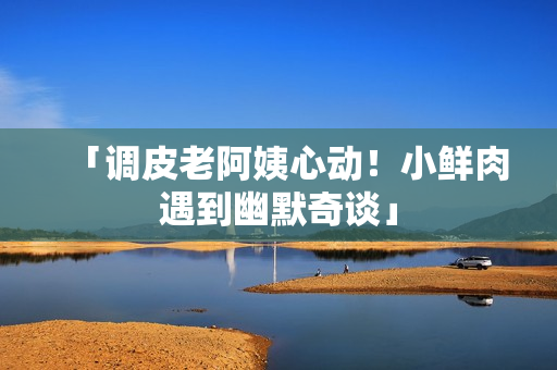 「调皮老阿姨心动！小鲜肉遇到幽默奇谈」