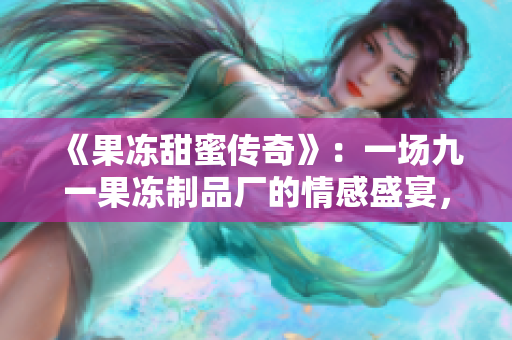 《果冻甜蜜传奇》：一场九一果冻制品厂的情感盛宴，谱写工人与命运的奇幻故事