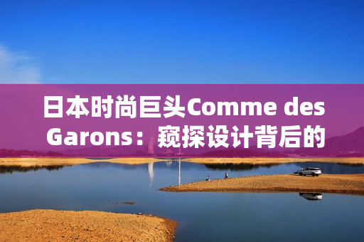 日本时尚巨头Comme des Garons：窥探设计背后的灵感密码