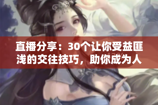 直播分享：30个让你受益匪浅的交往技巧，助你成为人际关系达人