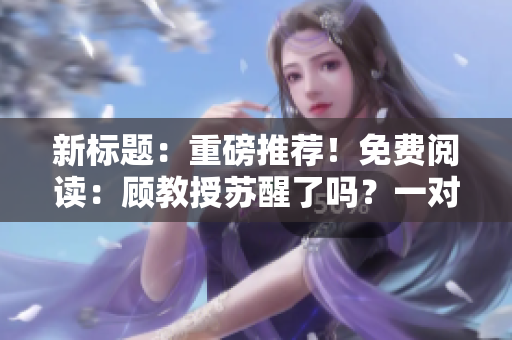 新标题：重磅推荐！免费阅读：顾教授苏醒了吗？一对一亲身传授经典知识！