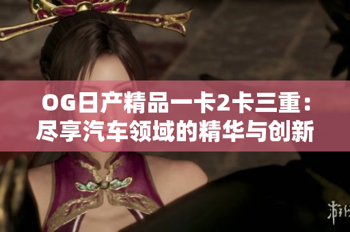 OG日产精品一卡2卡三重：尽享汽车领域的精华与创新