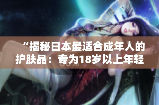 “揭秘日本最适合成年人的护肤品：专为18岁以上年轻肌肤设计的护理产品！”