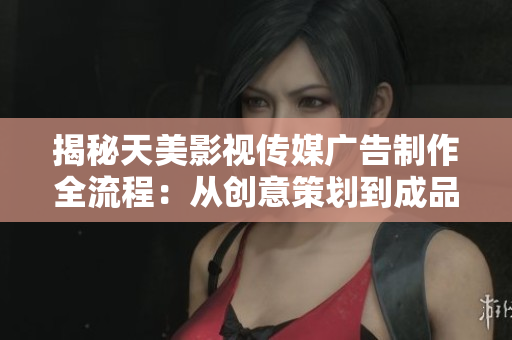 揭秘天美影视传媒广告制作全流程：从创意策划到成品发布的完整步骤