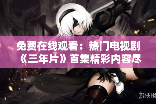免费在线观看：热门电视剧《三年片》首集精彩内容尽在这里