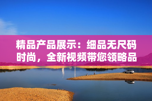 精品产品展示：细品无尺码时尚，全新视频带您领略品质与风尚的奇妙融合！
