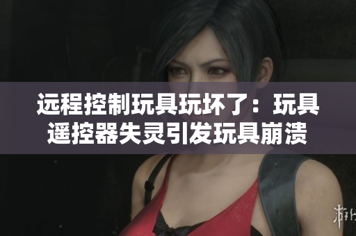 远程控制玩具玩坏了：玩具遥控器失灵引发玩具崩溃