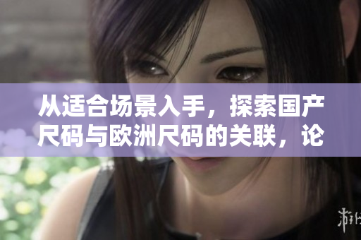 从适合场景入手，探索国产尺码与欧洲尺码的关联，论证它们在不同场景下的适用性