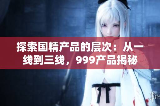 探索国精产品的层次：从一线到三线，999产品揭秘